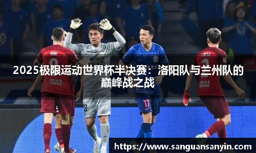 2025极限运动世界杯半决赛：洛阳队与兰州队的巅峰战之战